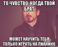 то чувство, когда твой брат может научить тебя только играть на пианино