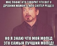 Мне пофиг кто говорит что вот у древний мамонт типо скутер реще)) Но я знаю что мой мопед это самый лучший мопед!