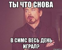 Ты что снова В симс весь день играл?