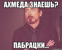 Ахмеда знаешь? Пабрацки...