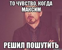 то чувство, когда Максим решил пошутить