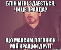 Блін мені здаеється, чи це правда? Що Максим Логонюк Мій кращий друг)