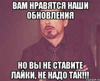 вам нравятся наши обновления но вы не ставите лайки, не надо так!!!