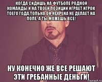 когда сидишь на футболе родной команды и на твоей позиции играет игрок тоего года.Только он нехрена не делает на поле, а ты можешь все! Ну конечно же все решают эти гребанные деньги!