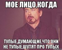 Мое лицо,когда тупые,думающие,что они не тупые,шутят про тупых