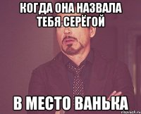 когда она назвала тебя Серёгой в место Ванька