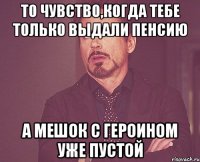 То чувство,когда тебе только выдали пенсию А мешок с героином уже пустой