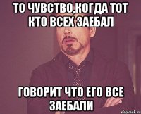 То чувство,когда тот кто всех заебал Говорит что его все заебали