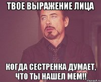 твое выражение лица когда сестренка думает, что ты нашел мем!!