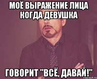 Моё выражение лица когда девушка говорит "Всё, давай!"