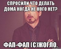 Спросили что делать дома когда не кого нет? Фап-Фап (с)Жогло.