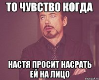 то чувство когда настя просит насрать ей на лицо