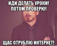 иди делать уроки! потом проверю! щас отрублю интернет!