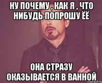 ну почему , как я , что нибудь попрошу ёё она стразу оказывается в ванной