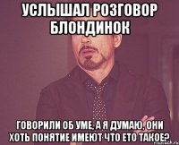 Услышал розговор блондинок говорили об уме, а я думаю, они хоть понятие имеют что ето такое?