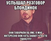 Услышал розговор блондинок они говорили об уме, а мне интересно они хоть знают что ето такое???