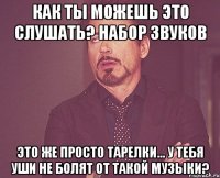 Как ты можешь это слушать? Набор звуков Это же просто тарелки... У тебя уши не болят от такой музыки?