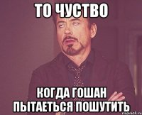 то чуство когда гошан пытаеться пошутить