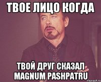 твое лицо когда твой друг сказал magnum pashpatru