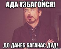 Ада Узбагойся! до данеб баганас дуд!