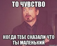 то чувство когда тебе сказали что ты маленький