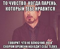 ТО ЧУВСТВО, КОГДА ПАРЕНЬ, КОТОРЫЙ ТЕБЕ НРАВИТСЯ ГОВОРИТ, ЧТО НЕ ВЛЮБЧИВ, НО В СКОРОМ ВРЕМЕНИ НАХОДИТ СЕБЕ ТЕЛКУ