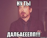 Ну ты Далбаееепп!!!