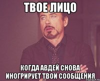 Твое лицо Когда авдей снова иногрирует твои сообщения