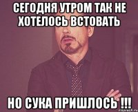 сегодня утром так не хотелось встовать но сука пришлось !!!