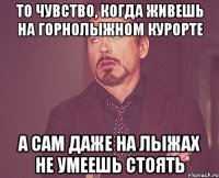 то чувство, когда живешь на горнолыжном курорте а сам даже на лыжах не умеешь стоять