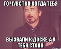 То чувство,когда тебя вызвали к доске, а у тебя стояк