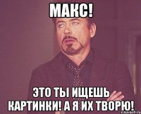 Макс! Это ты ищешь картинки! А я их ТВОРЮ!