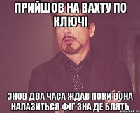 прийшов на вахту по ключі знов два часа ждав поки вона налазиться фіг зна де блять