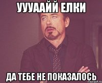 уууаайй елки да тебе не показалось