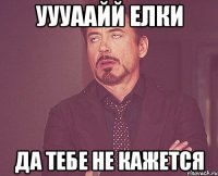 уууаайй елки да тебе не кажется