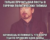 только прочитывая посты в горячих политических топиках начинаешь вспоминать, что вокруг тебя по прежнему одни дауны