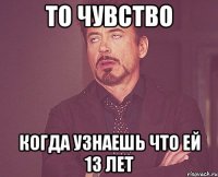 то чувство когда узнаешь что ей 13 лет