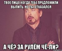 твоё лицо когда тебе предложили выпить, но ты отказался а чё? за рулём чё-ли?