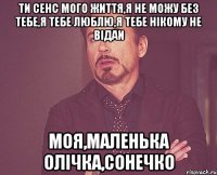 Ти сенс мого життя,я не можу без тебе,я тебе люблю,я тебе нікому не відаи Моя,маленька Олічка,сонечко