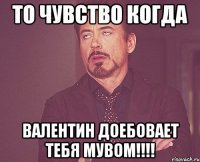 то чувство когда валентин доебовает тебя мувом!!!!