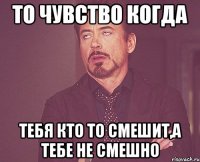 То чувство когда Тебя кто то смешит,а тебе не смешно