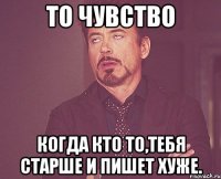 ТО ЧУВСТВО КОГДА КТО ТО,ТЕБЯ СТАРШЕ И ПИШЕТ ХУЖЕ.