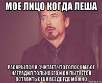 Мое лицо когда Леша Раскрылся и считает что голосом бог наградил только его и он пытается вставить себя везде где можно