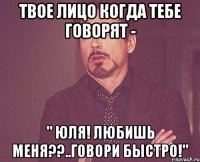 Твое лицо когда тебе говорят - " Юля! Любишь меня??..говори быстро!"