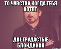 то чувство когда тебя хотят две грудастые блондинки