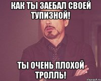 Как ты заебал своей тупизной! Ты очень плохой тролль!