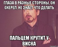 глаза в разные стороны, он охерел, не знает что делать пальцем крутит у виска