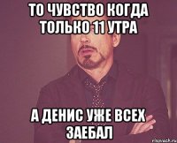 То чувство когда только 11 утра а Денис уже всех заебал