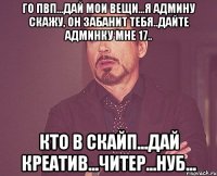 го пвп...дай мои вещи...я админу скажу, он забанит тебя..дайте админку мне 17.. кто в скайп...дай креатив...читер...нуб...