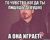 То чувство когда ты пишешь девушке а она играет(